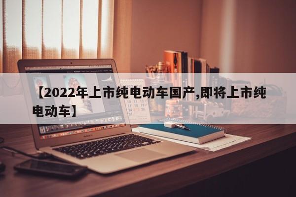 【2022年上市纯电动车国产,即将上市纯电动车】