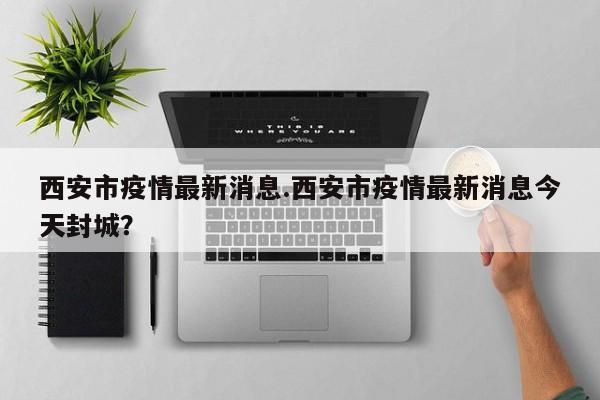 西安市疫情最新消息.西安市疫情最新消息今天封城?