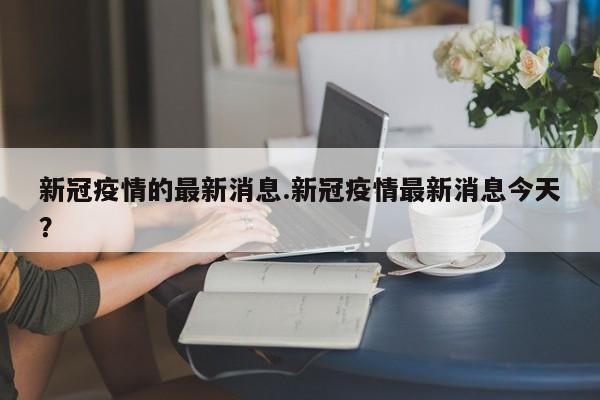 新冠疫情的最新消息.新冠疫情最新消息今天?
