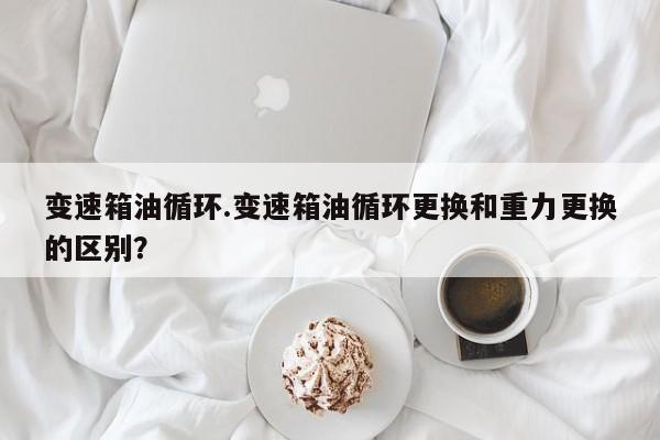 变速箱油循环.变速箱油循环更换和重力更换的区别?