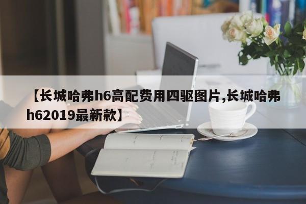 【长城哈弗h6高配费用四驱图片,长城哈弗h62019最新款】