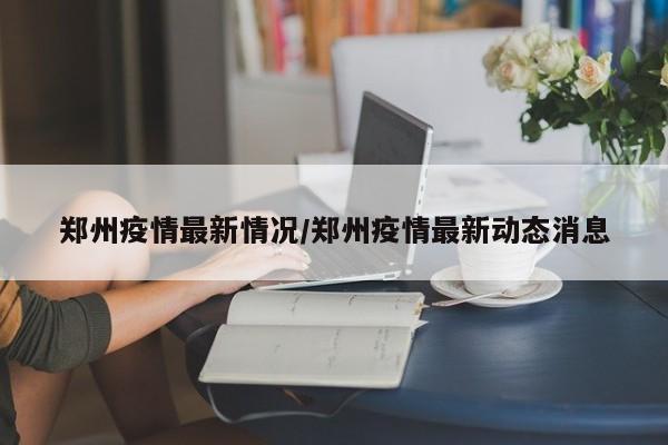 郑州疫情最新情况/郑州疫情最新动态消息