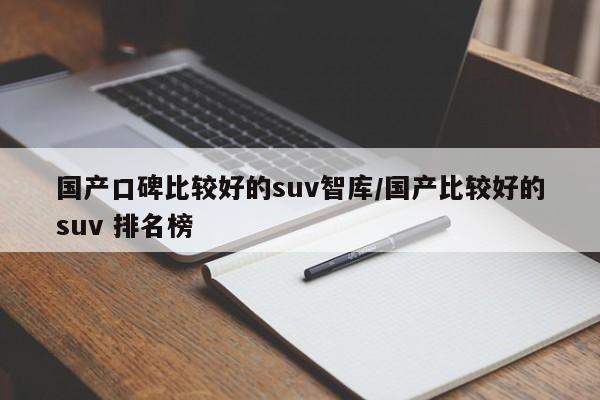 国产口碑比较好的suv智库/国产比较好的suv 排名榜