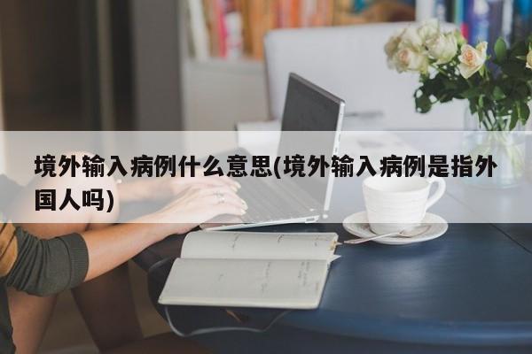 境外输入病例什么意思(境外输入病例是指外国人吗)