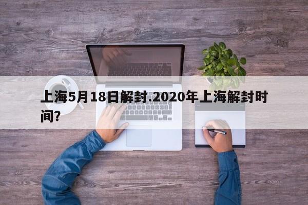 上海5月18日解封.2020年上海解封时间?