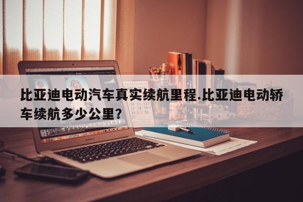 比亚迪电动汽车真实续航里程.比亚迪电动轿车续航多少公里?