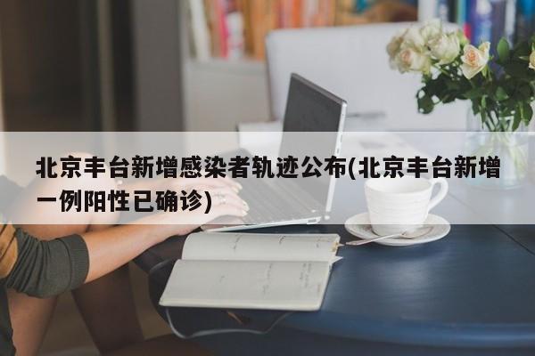 北京丰台新增感染者轨迹公布(北京丰台新增一例阳性已确诊)