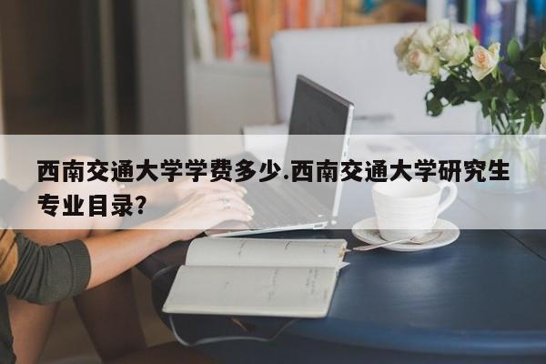 西南交通大学学费多少.西南交通大学研究生专业目录?