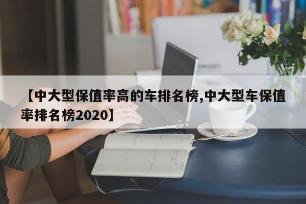 【中大型保值率高的车排名榜,中大型车保值率排名榜2020】