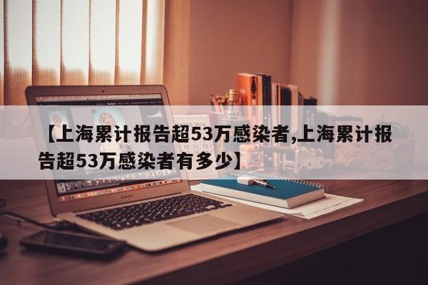 【上海累计报告超53万感染者,上海累计报告超53万感染者有多少】