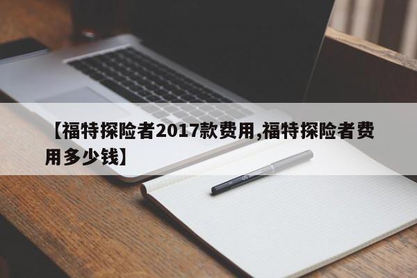 【福特探险者2017款费用,福特探险者费用多少钱】
