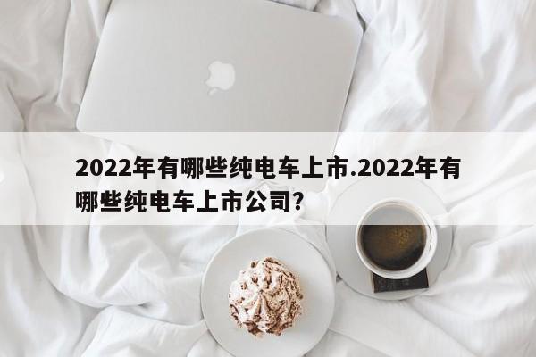 2022年有哪些纯电车上市.2022年有哪些纯电车上市公司?