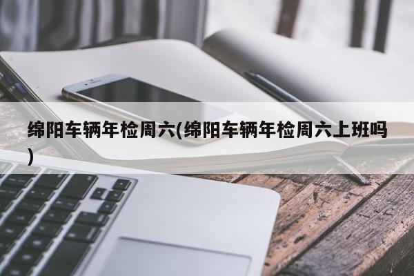 绵阳车辆年检周六(绵阳车辆年检周六上班吗)