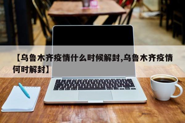【乌鲁木齐疫情什么时候解封,乌鲁木齐疫情何时解封】